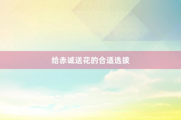 给赤诚送花的合适选拔
