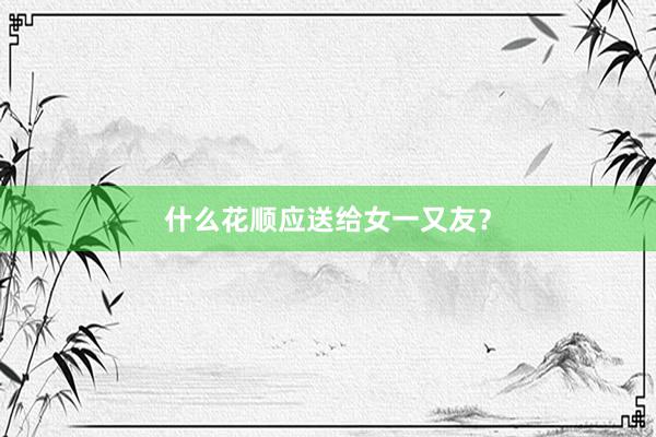 什么花顺应送给女一又友？