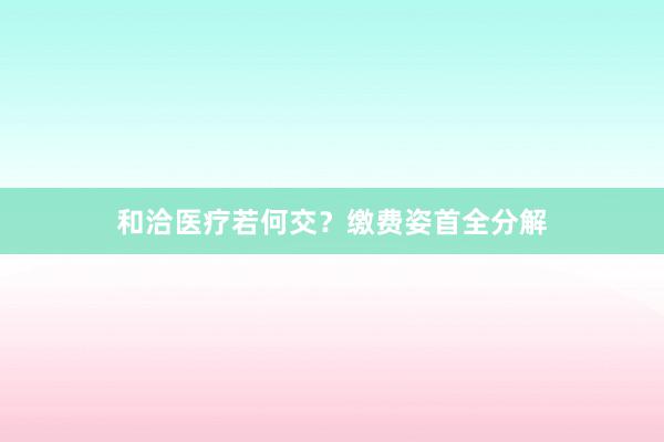 和洽医疗若何交？缴费姿首全分解
